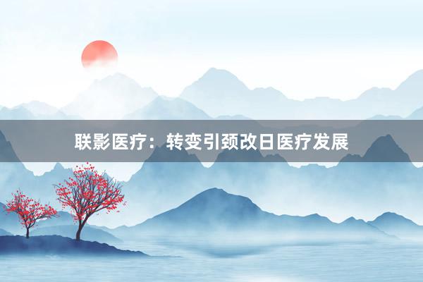 联影医疗：转变引颈改日医疗发展
